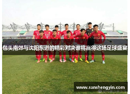 包头南郊与沈阳东进的精彩对决谁将赢得这场足球盛宴